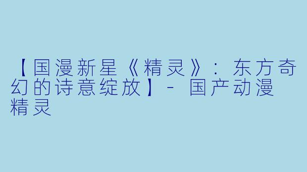 【国漫新星《精灵》:东方奇幻的诗意绽放】-国产动漫 精灵
