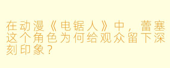 在动漫《电锯人》中，蕾塞这个角色为何给观众留下深刻印象？