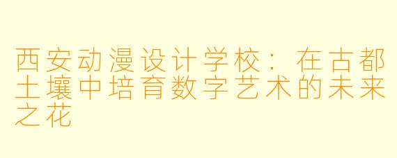 西安动漫设计学校：在古都土壤中培育数字艺术的未来之花