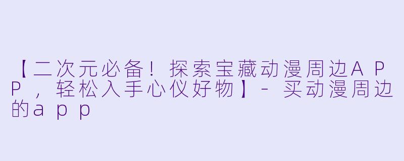 【二次元必备！探索宝藏动漫周边APP，轻松入手心仪好物】