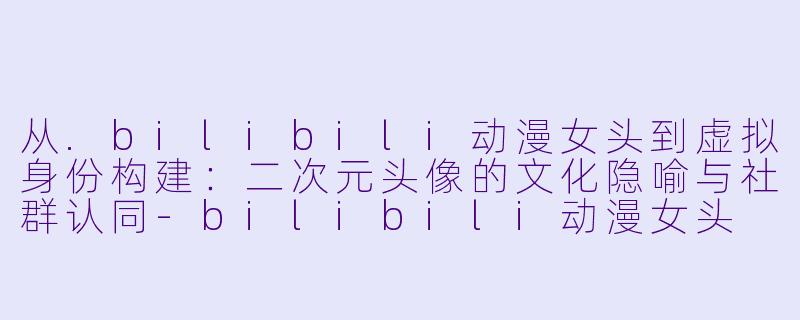 从.bilibili动漫女头到虚拟身份构建：二次元头像的文化隐喻与社群认同