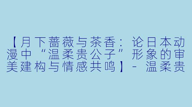 【月下蔷薇与茶香：论日本动漫中“温柔贵公子”形象的审美建构与情感共鸣】-温柔贵公子动漫