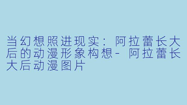 当幻想照进现实：阿拉蕾长大后的动漫形象构想-阿拉蕾长大后动漫图片