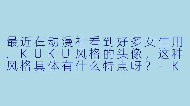 最近在动漫社看到好多女生用.KUKU风格的头像,这种风格具体有什么特点呀?-KUKU动漫女头