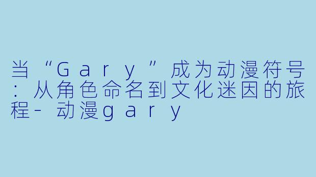 当“Gary”成为动漫符号：从角色命名到文化迷因的旅程-动漫gary