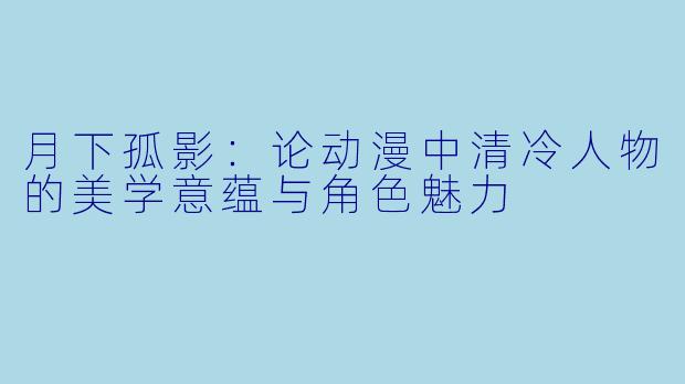 月下孤影:论动漫中清冷人物的美学意蕴与角色魅力