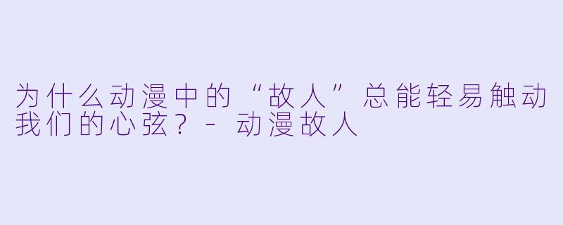 为什么动漫中的“故人”总能轻易触动我们的心弦？-动漫故人