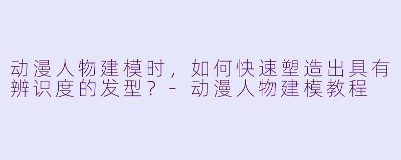 动漫人物建模时，如何快速塑造出具有辨识度的发型？