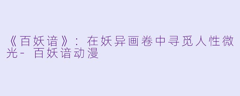 《百妖谙》：在妖异画卷中寻觅人性微光-百妖谙动漫