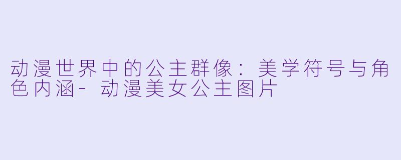 动漫世界中的公主群像：美学符号与角色内涵-动漫美女公主图片