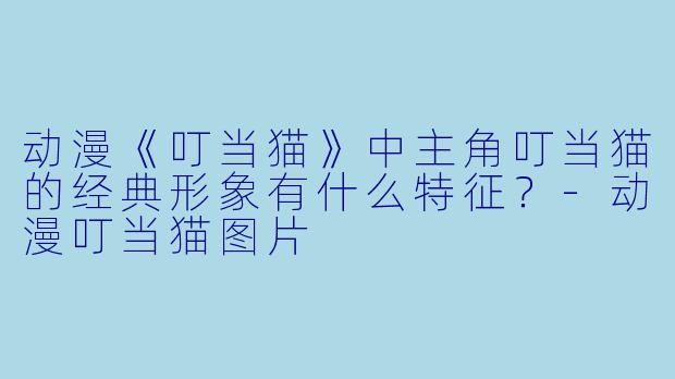 动漫《叮当猫》中主角叮当猫的经典形象有什么特征？