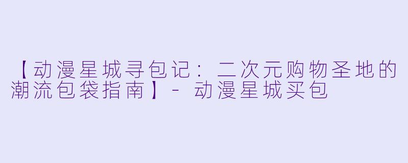 【动漫星城寻包记：二次元购物圣地的潮流包袋指南】