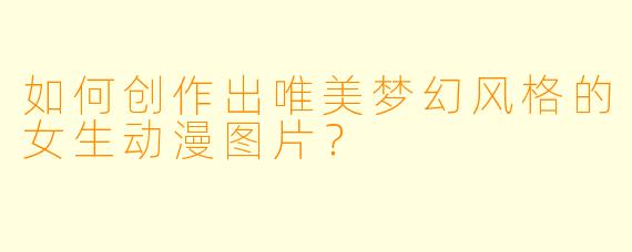 如何创作出唯美梦幻风格的女生动漫图片？