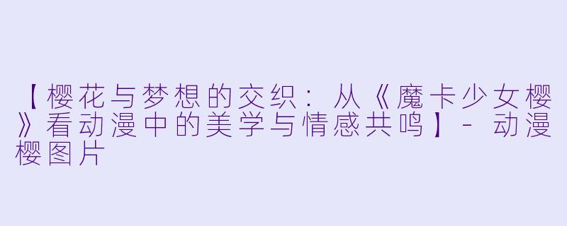 【樱花与梦想的交织：从《魔卡少女樱》看动漫中的美学与情感共鸣】