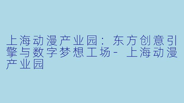 上海动漫产业园：东方创意引擎与数字梦想工场-上海动漫产业园