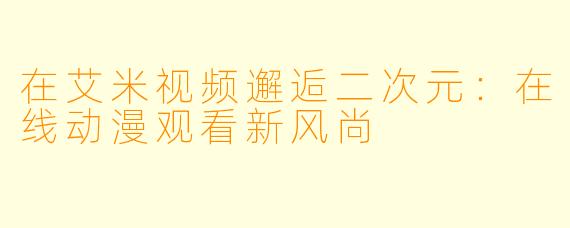 在艾米视频邂逅二次元:在线动漫观看新风尚