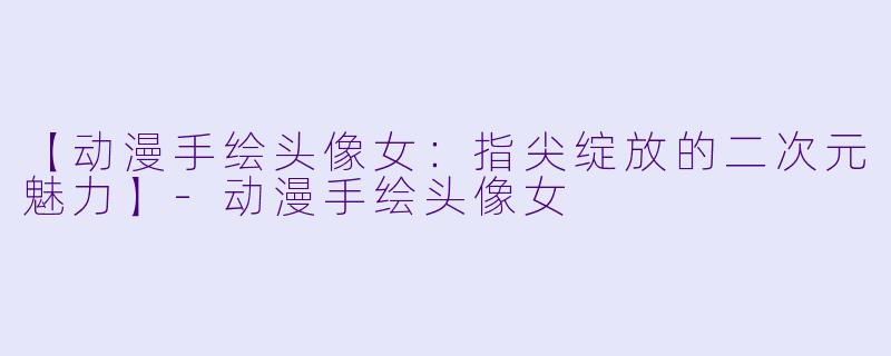 【动漫手绘头像女：指尖绽放的二次元魅力】