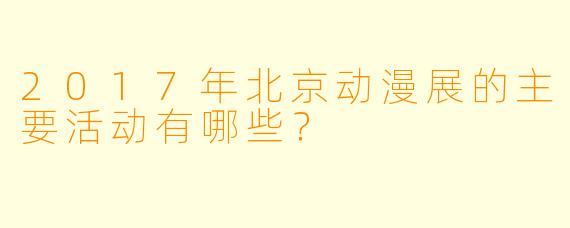 2017年北京动漫展的主要活动有哪些？