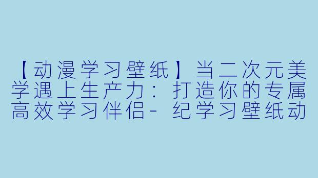 【动漫学习壁纸】当二次元美学遇上生产力：打造你的专属高效学习伴侣-纪学习壁纸动漫