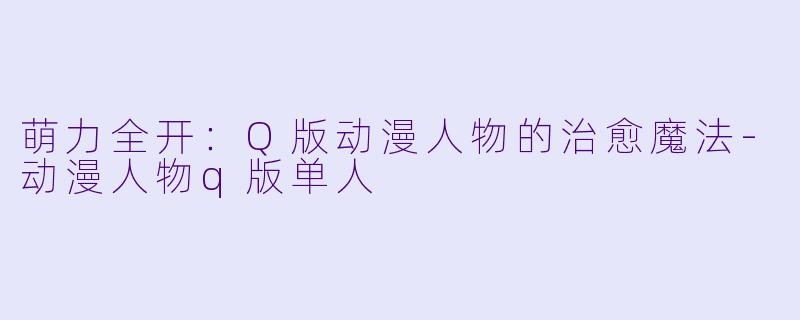 萌力全开：Q版动漫人物的治愈魔法-动漫人物q版单人