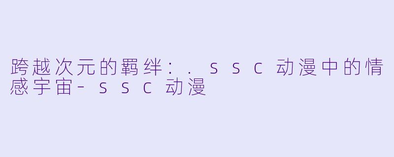 跨越次元的羁绊：.ssc动漫中的情感宇宙-ssc动漫
