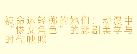 被命运轻掷的她们：动漫中“惨女角色”的悲剧美学与时代映照