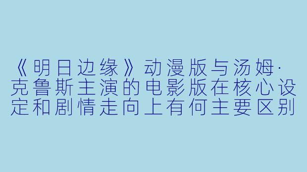 《明日边缘》动漫版与汤姆·克鲁斯主演的电影版在核心设定和剧情走向上有何主要区别？