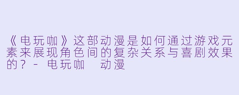 《电玩咖》这部动漫是如何通过游戏元素来展现角色间的复杂关系与喜剧效果的？