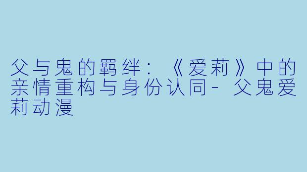 父与鬼的羁绊：《爱莉》中的亲情重构与身份认同-父鬼爱莉动漫