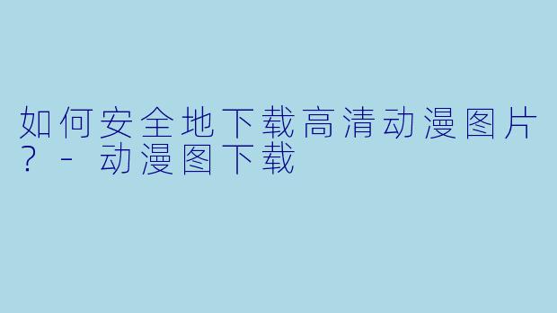 如何安全地下载高清动漫图片？-动漫图下载