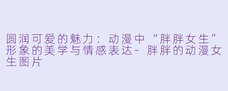 圆润可爱的魅力：动漫中“胖胖女生”形象的美学与情感表达-胖胖的动漫女生图片