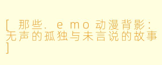 [那些.emo动漫背影：无声的孤独与未言说的故事]