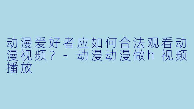 动漫爱好者应如何合法观看动漫视频？