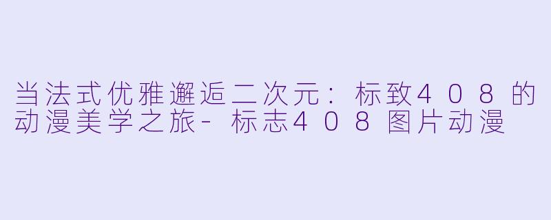 当法式优雅邂逅二次元：标致408的动漫美学之旅-标志408图片动漫