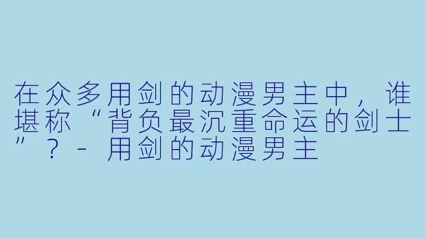 在众多用剑的动漫男主中，谁堪称“背负最沉重命运的剑士”？