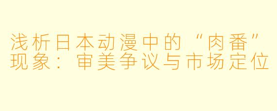 浅析日本动漫中的“肉番”现象：审美争议与市场定位