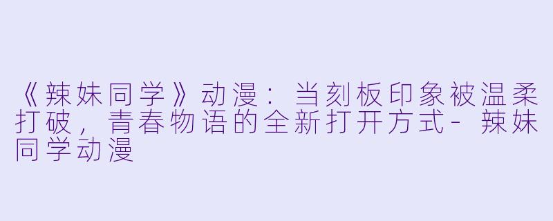 《辣妹同学》动漫：当刻板印象被温柔打破，青春物语的全新打开方式