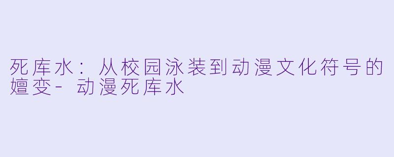 死库水：从校园泳装到动漫文化符号的嬗变
