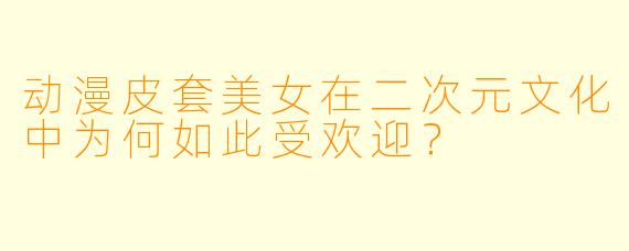 动漫皮套美女在二次元文化中为何如此受欢迎？