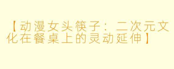 【动漫女头筷子：二次元文化在餐桌上的灵动延伸】