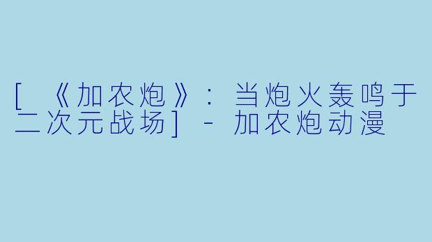 [《加农炮》：当炮火轰鸣于二次元战场]-加农炮动漫