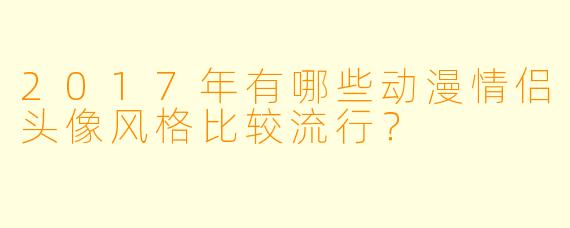 2017年有哪些动漫情侣头像风格比较流行？