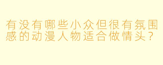 有没有哪些小众但很有氛围感的动漫人物适合做情头？