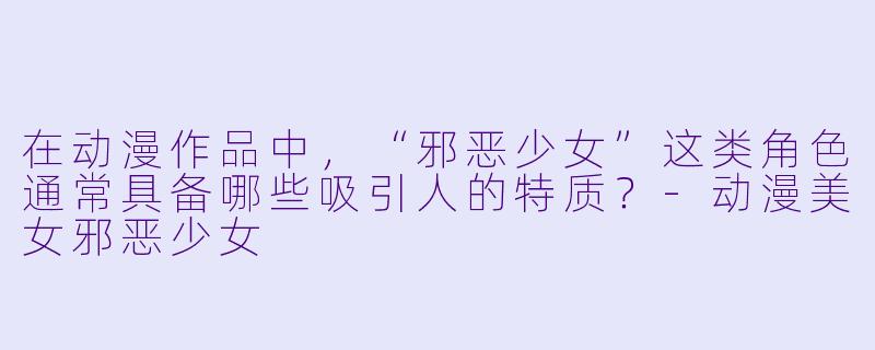 在动漫作品中，“邪恶少女”这类角色通常具备哪些吸引人的特质？