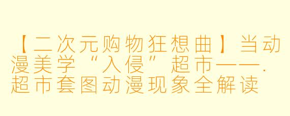 【二次元购物狂想曲】当动漫美学“入侵”超市——.超市套图动漫现象全解读