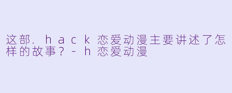 这部.hack恋爱动漫主要讲述了怎样的故事？-h恋爱动漫
