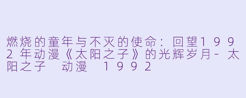 燃烧的童年与不灭的使命：回望1992年动漫《太阳之子》的光辉岁月-太阳之子 动漫 1992