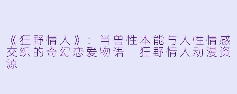 《狂野情人》：当兽性本能与人性情感交织的奇幻恋爱物语-狂野情人动漫资源