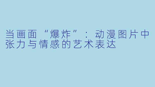 当画面“爆炸”：动漫图片中张力与情感的艺术表达