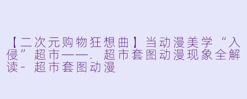 【二次元购物狂想曲】当动漫美学“入侵”超市——.超市套图动漫现象全解读